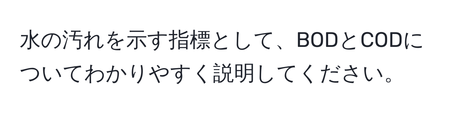 水の汚れを示す指標として、BODとCODについてわかりやすく説明してください。