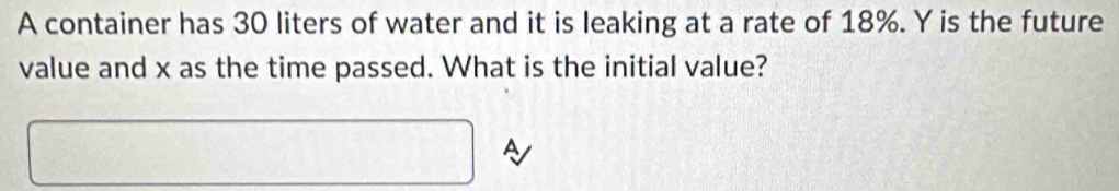 A container has 30 liters of water and it is leaking at a rate of 18%. Y is the future 
value and x as the time passed. What is the initial value? 
A