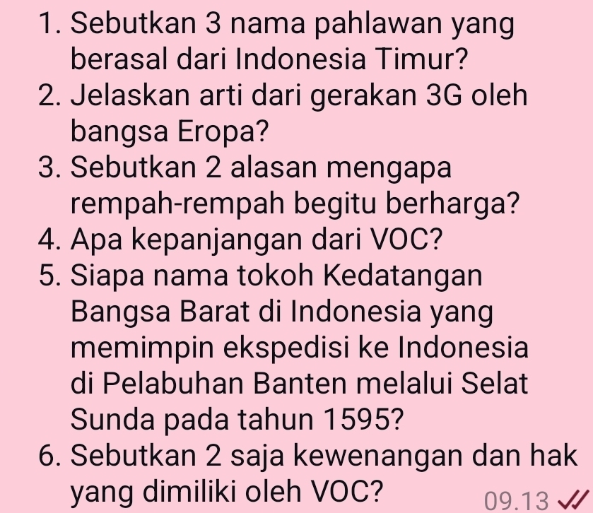 Sebutkan 3 nama pahlawan yang 
berasal dari Indonesia Timur? 
2. Jelaskan arti dari gerakan 3G oleh 
bangsa Eropa? 
3. Sebutkan 2 alasan mengapa 
rempah-rempah begitu berharga? 
4. Apa kepanjangan dari VOC? 
5. Siapa nama tokoh Kedatangan 
Bangsa Barat di Indonesia yang 
memimpin ekspedisi ke Indonesia 
di Pelabuhan Banten melalui Selat 
Sunda pada tahun 1595? 
6. Sebutkan 2 saja kewenangan dan hak 
yang dimiliki oleh VOC? 09.13