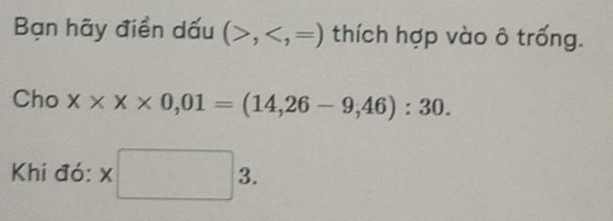 Bạn hãy điền dấu (>, thích hợp vào ô trống. 
Cho x* x* 0,01=(14,26-9,46):30. 
Khi đó: x□ 3.