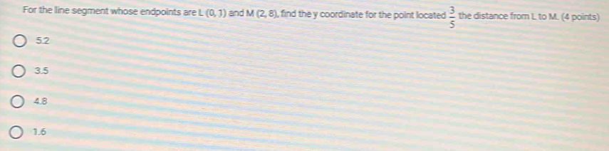 For the line segment whose endpoints are L(0,7) and M(2,8) , find the y coordinate for the point located  3/5  the distance from L to M. (4 points)
52
3.5
4.8
1.6