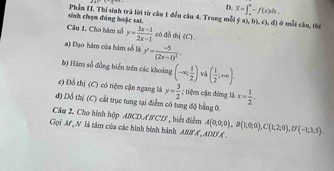 D. S=∈t _a^(b-f(x)dx. 
Phần II. Thí sinh trã lời từ câu 1 đến câu 4. Trong mỗi ý a), b), c), d) ở moichat a)
sinh chọn đúng hoặc sai. u, thí
Câu 1. Cho hàm số y= (3x-1)/2x-1  có đồ thị (C).
a) Đạo hàm của hàm số là y'=frac -5(2x-1)^2. 
b) Hàm số đồng biến trên các khoảng (-∈fty ; 1/2 ) và ( 1/2 ;+∈fty ). 
c) Đồ thị (C) có tiệm cận ngang là y= 3/2 ; tiệm cận đứng là x= 1/2 . 
d) Dồ thị (C) cắt trục tung tại điểm có tung độ bằng 0.
Câu 2. Cho hình hộp ABCD.A 'B'C'D' , biết điểm
Gọi M, N là tâm của các hình bình hành ABB'A', ADD'A'. A(0;0;0), B(1;0;0), C(1;2;0), D'(-1;3;5).