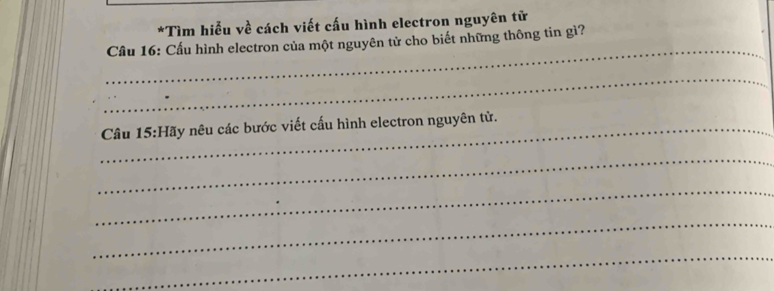 Tìm hiểu về cách viết cấu hình electron nguyên tử 
_ 
Cầu 16: Cấu hình electron của một nguyên tử cho biết những thông tin gì? 
_ 
_Câu * 15:Hãy nêu các bước viết cấu hình electron nguyên tử. 
_ 
_ 
_ 
_