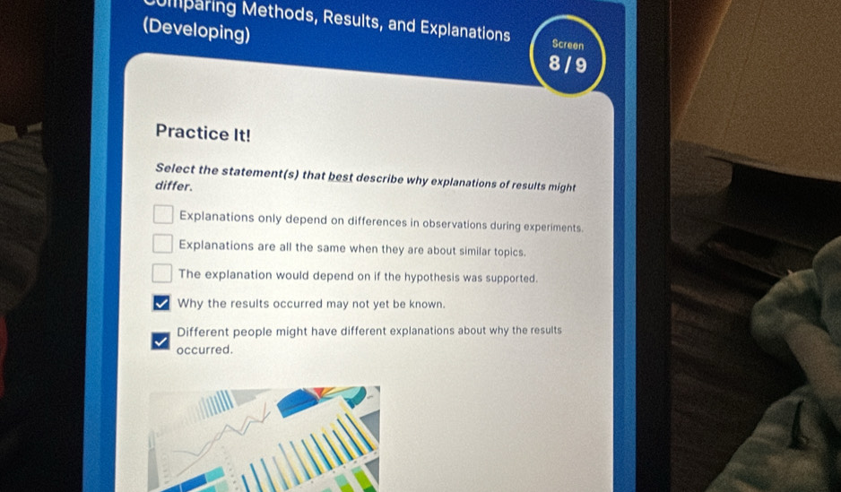 mparing Methods, Results, and Explanations Screen
(Developing)
8 / 9
Practice It!
Select the statement(s) that best describe why explanations of results might
differ.
Explanations only depend on differences in observations during experiments.
Explanations are all the same when they are about similar topics.
The explanation would depend on if the hypothesis was supported.
Why the results occurred may not yet be known.
Different people might have different explanations about why the results
occurred.