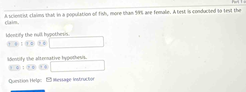 A scientist claims that in a population of fish, more than 59% are female. A test is conducted to test the 
claim. 
Identify the null hypothesis. 
？。 
Identify the alternative hypothesis.
?0:? ？。 
Question Help: Message instructor