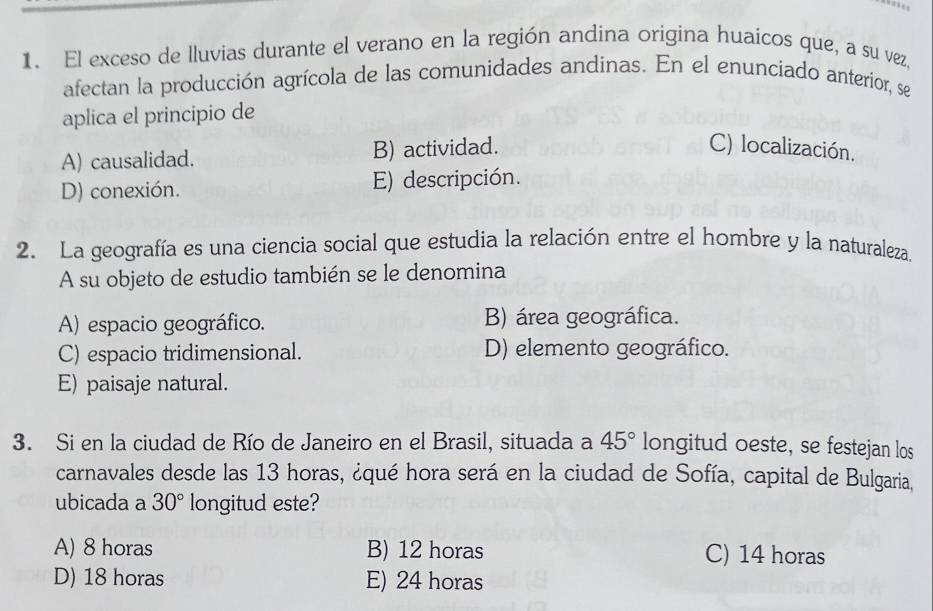 El exceso de lluvias durante el verano en la región andina origina huaícos que, a su vez,
afectan la producción agrícola de las comunidades andinas. En el enunciado anterior, se
aplica el principio de
A) causalidad. B) actividad.
C) localización.
D) conexión. E) descripción.
2. La geografía es una ciencia social que estudia la relación entre el hombre y la naturaleza.
A su objeto de estudio también se le denomina
A) espacio geográfico. B) área geográfica.
C) espacio tridimensional. D) elemento geográfico.
E) paisaje natural.
3. Si en la ciudad de Río de Janeiro en el Brasil, situada a 45° longitud oeste, se festejan los
carnavales desde las 13 horas, ¿qué hora será en la ciudad de Sofía, capital de Bulgaria,
ubicada a 30° longitud este?
A) 8 horas B) 12 horas C) 14 horas
D) 18 horas E) 24 horas