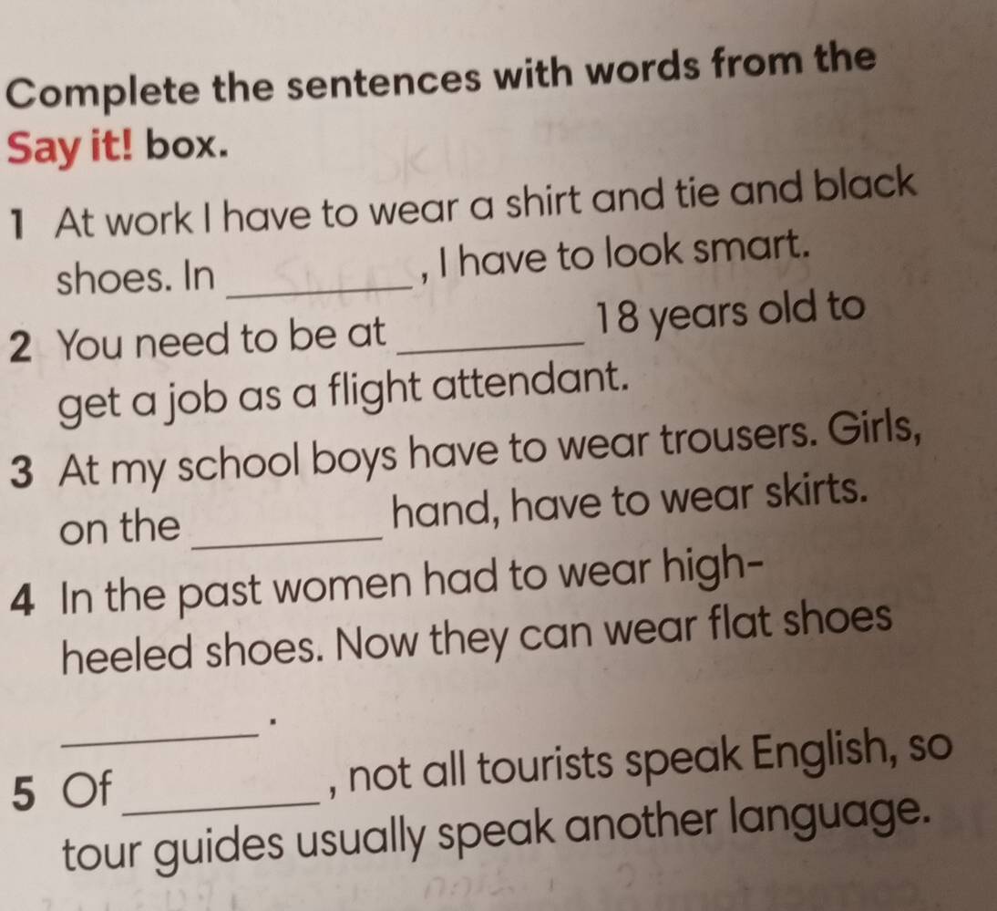 Complete the sentences with words from the 
Say it! box. 
1 At work I have to wear a shirt and tie and black 
shoes. In _, I have to look smart. 
2 You need to be at _ 18 years old to 
get a job as a flight attendant. 
3 At my school boys have to wear trousers. Girls, 
on the_ hand, have to wear skirts. 
4 In the past women had to wear high- 
heeled shoes. Now they can wear flat shoes 
_ 
5 Of_ , not all tourists speak English, so 
tour guides usually speak another language.