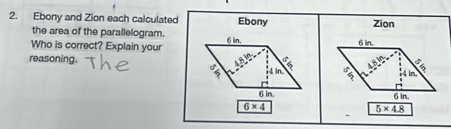 Ebony and Zion each calculated Ebony 
Zion 
the area of the parallelogram.
6 in. 
Who is correct? Explain your 6 in. 
reasoning. 48in; 4.8 in
3 4 in. 4 in,
6 in. 6 In.
6* 4
5* 4.8