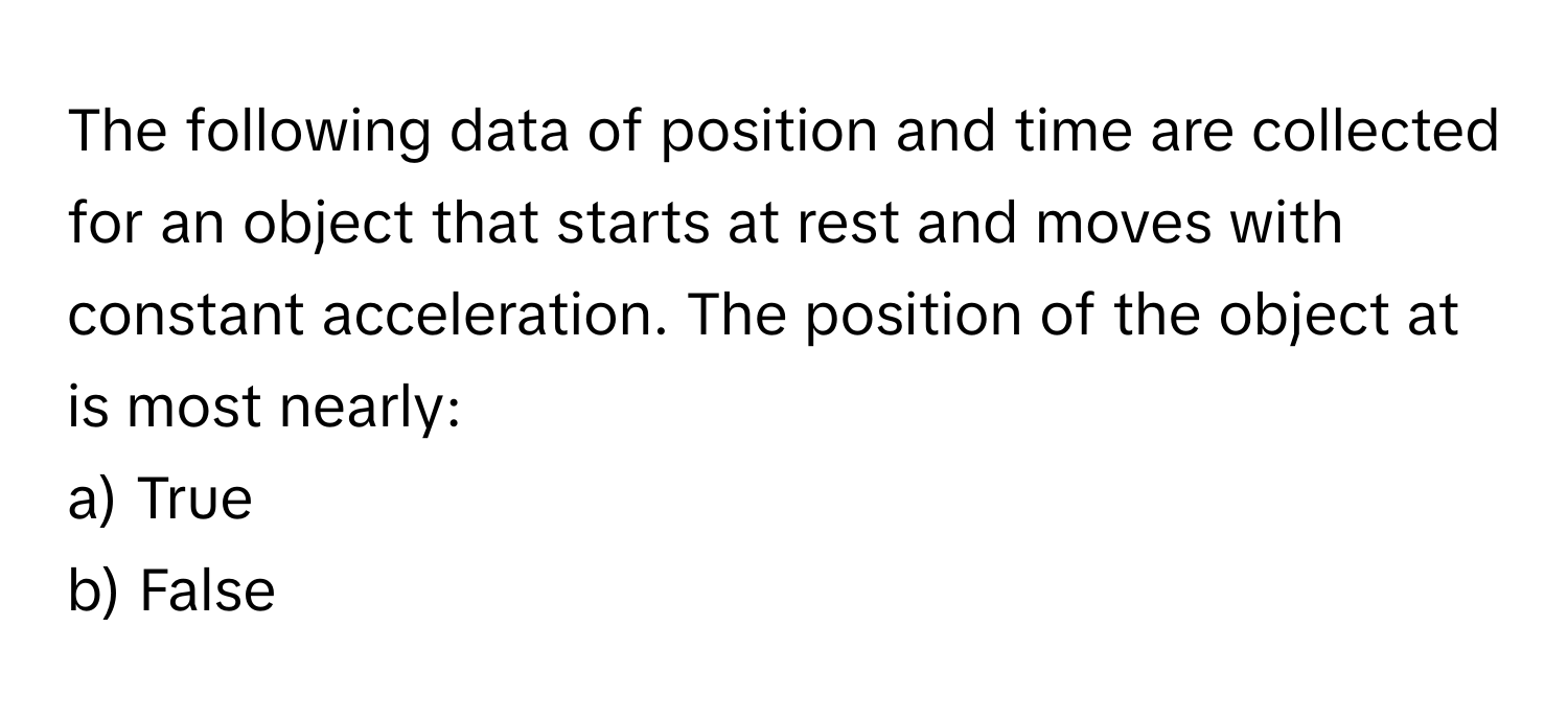 The following data of position and time are collected for an object that starts at rest and moves with constant acceleration. The position of the object at is most nearly:

a) True
b) False