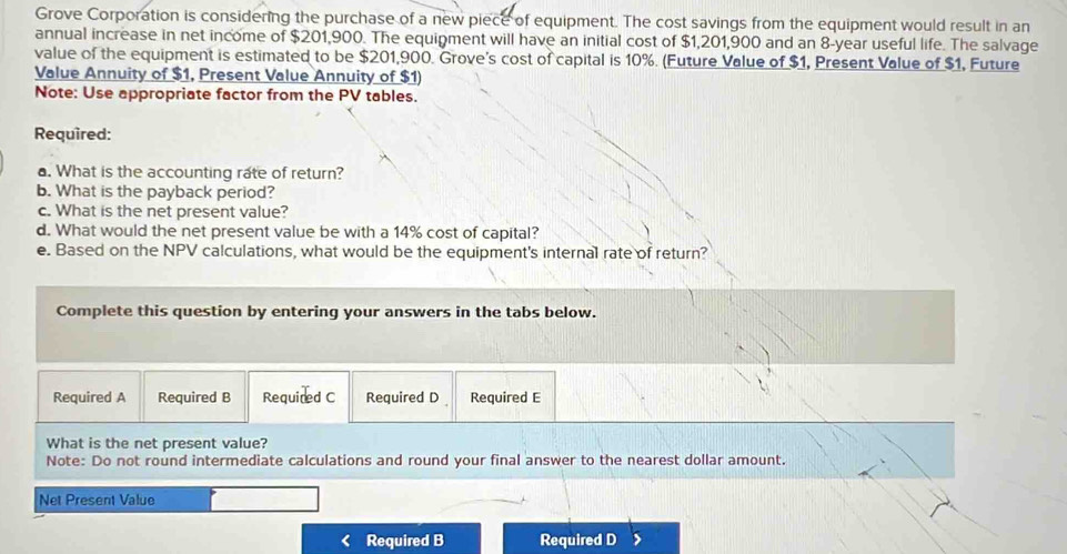 Grove Corporation is considering the purchase of a new piece of equipment. The cost savings from the equipment would result in an 
annual increase in net income of $201,900. The equipment will have an initial cost of $1,201,900 and an 8-year useful life. The salvage 
value of the equipment is estimated to be $201,900. Grove's cost of capital is 10%. (Future Value of $1, Present Value of $1, Future 
Value Annuity of $1, Present Value Annuity of $1) 
Note: Use appropriate factor from the PV tables. 
Required: 
a. What is the accounting rate of return? 
b. What is the payback period? 
c. What is the net present value? 
d. What would the net present value be with a 14% cost of capital? 
e. Based on the NPV calculations, what would be the equipment's internal rate of return? 
Complete this question by entering your answers in the tabs below. 
Required A Required B Requited C Required D Required E 
What is the net present value? 
Note: Do not round intermediate calculations and round your final answer to the nearest dollar amount. 
Net Present Value 
Required B Required D