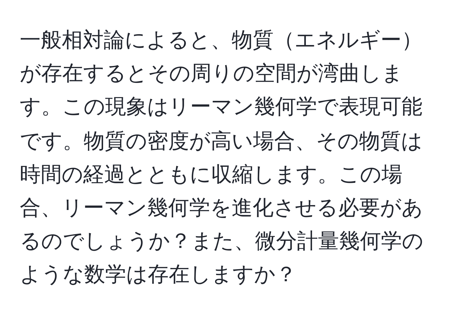 一般相対論によると、物質エネルギーが存在するとその周りの空間が湾曲します。この現象はリーマン幾何学で表現可能です。物質の密度が高い場合、その物質は時間の経過とともに収縮します。この場合、リーマン幾何学を進化させる必要があるのでしょうか？また、微分計量幾何学のような数学は存在しますか？