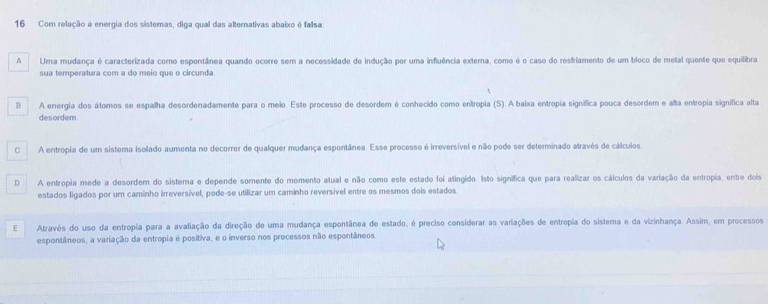 Com relação à energia dos sistemas, diga qual das alternativas abaixo é faIsa
AUma mudança é caracterizada como espontânea quando ocorre sem a necessidade de indução por uma influência externa, como é o caso do resfriamento de um bloco de metal quente que equilibra
sua temperatura com a do meio que o circunda
B A energia dos átomos se espalha desordenadamente para o meio. Este processo de desordem é conhecido como entropia (S). A baixa entropia significa pouca desordem e alta entropia significa alta
desordem.
C A entropia de um sistema isolado aumenta no decorrer de qualquer mudança espontânea. Esse processo é irreversível e não pode ser determinado através de cálculos
D A entropia mede a desordem do sistera e depende somente do momento atual e não como este estado foi atingido. Isto significa que para realizar os cálculos da variação da entropia, entre dois
estados ligados por um caminho irreversível, pode-se utilizar um caminho reversível entre os mesmos dois estados.
E Através do uso da entropia para a avaliação da direção de uma mudança espontânea de estado, é preciso considerar as variações de entropia do sistema e da vizinhança. Assim, em processos
espontâneos, a variação da entropia é positiva, e o inverso nos processos não espontâneos