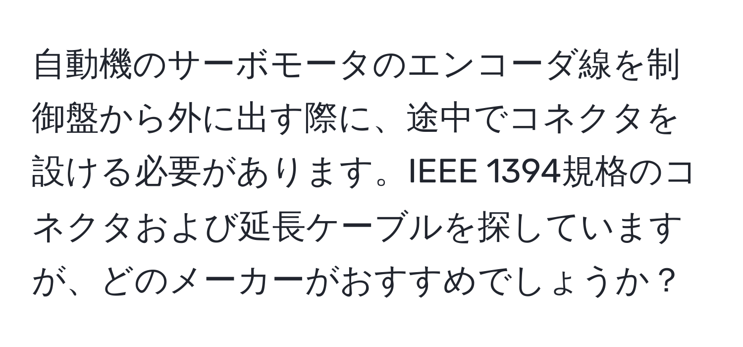 自動機のサーボモータのエンコーダ線を制御盤から外に出す際に、途中でコネクタを設ける必要があります。IEEE 1394規格のコネクタおよび延長ケーブルを探していますが、どのメーカーがおすすめでしょうか？