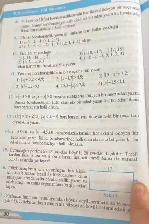 Namazov, F.M.Namazov
8. 4-3x≥0 v 3|x|≤ 4 4 bərabərsizlikJərinin hər ikisini ōdəyən bir neçə ədaç
yazın. Birin abərsizliyin həlli olan elə bir ədəd yazın ki, həmin ədə 
ikinci bərabərsizliyin həlli olmasın.
9. Elə iki bərabərsizlik yazın ki, onların tam həllər çoxluğu
1)
2)  -5;-4;-3;-2;-1;0;1;2;3;4;5  -3;-2;-1;0;1;2;3 olsun.
10. Tam həllər çoxluğu 3)  -18;-17;...;17;18
1)  -15;-14;...;2 4)  -3;-2;-1;0;1;2;3
2)  1;2;...;20
olan hər hansı bərabərsizlik yazın.
11. Verilmiş bərabərsizliklərin bir neçə həllini yazın: |15-x|>7,2;
1) |x|+5,2<4,9; 3) |x-1,3|≥ 4,5; 5)
2) |x|-3,2<0; 4) 15,3-|x|≤ 7,8; 6) |x|-1,5≤ 1,1.
12. |x|-3≥ 0 və |x-3|≥ 0 bərabəriszliklərini ödəyən bir neçə ədəd yazın.
Birinci bərabərsizliyin həlli olan elə bir ədəd yazın ki, bu ədəd ikinci
bərabərsizliyin həlli olsun.
13. 1) |x|>|x+2|;2)|x| bərabərsizliyini ödəyən x-in bir neçə tam
qiymətini yazın.
14, x-4,5≤ 0 və x-4-4,5≤ 0 bərabəriszliklərinin hər ikisini ödəyən bir
neçə ədəd yazın. İkinci bərabərsizliyin həlli olan elə bir ədəd yazın ki, bu
ədəd birinci bərabərsizliyin həlli olmasın.
15. Üçbucağın perimetri 25 sm-dən böyük, 28 sm-dən kiçikdir. Tərəf-
lərdən ikisi 9 sm və 8 sm olarsa, üçüncü tərəfi hansı iki natural
ədəd arasında yerləşər?
16. Düzbucaqlının eni uzunluğundan kiçik-
dir. Şəklə əsasən (şəkil 8) düzbucaqlının enini
müəyyən etmək üçün bərabərsizlik yazın və
düzbucaqlının eninə uyğun mümkün qiymətləri
tapin.
7. Düzbucaqlının eni uzunluğundan böyük deyil, perimetri isə 36 sm-o
(sṣəkil 8). Düzbucaqlımın eninin ala biləcəyi ən böyük natural ədədi ta
30