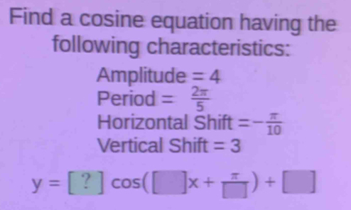 Find a cosine equation having the 
following characteristics: 
Amplitude =4
Period = 2π /5 
Horizontal Shift =- π /10 
Vertical Shift =3
y=[?]cos ([]x+ π /[] )+[]