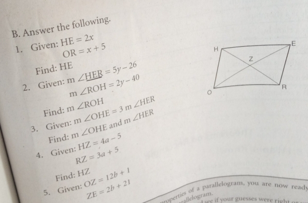 Answer the following. 
1. Given: HE=2x
OR=x+5
Find: HE
2. Given: m∠ _ HER=5y-26 m∠ ROH=2y-40
Find: m∠ ROH m∠ OHE=3m∠ HER
3. Given: m∠ OHE and m∠ HER
Find: HZ=4a-5
4. Given: RZ=3a+5
Find: HZ
5. Given: OZ=12b+1
ZE=2b+21 --operties of a parallelogram, you are now ready 
rallelogram. 
eee if your guesses were right a