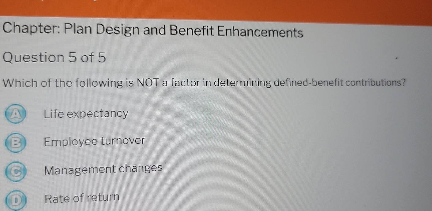 Chapter: Plan Design and Benefit Enhancements
Question 5 of 5
Which of the following is NOT a factor in determining defined-benefit contributions?
Life expectancy
B Employee turnover
Management changes
D Rate of return