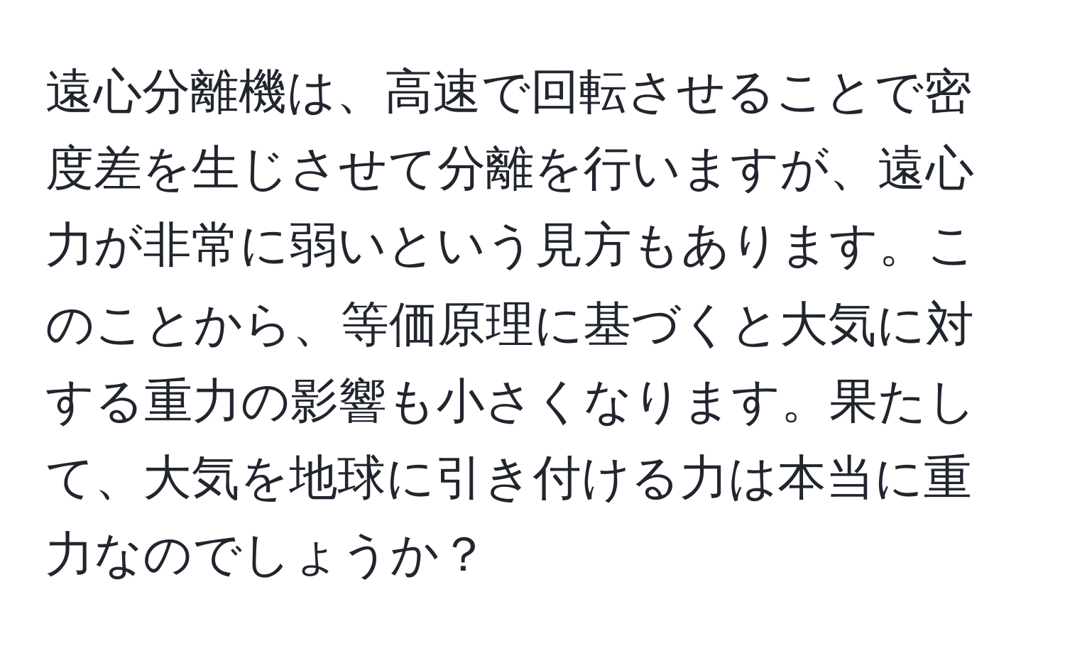 遠心分離機は、高速で回転させることで密度差を生じさせて分離を行いますが、遠心力が非常に弱いという見方もあります。このことから、等価原理に基づくと大気に対する重力の影響も小さくなります。果たして、大気を地球に引き付ける力は本当に重力なのでしょうか？