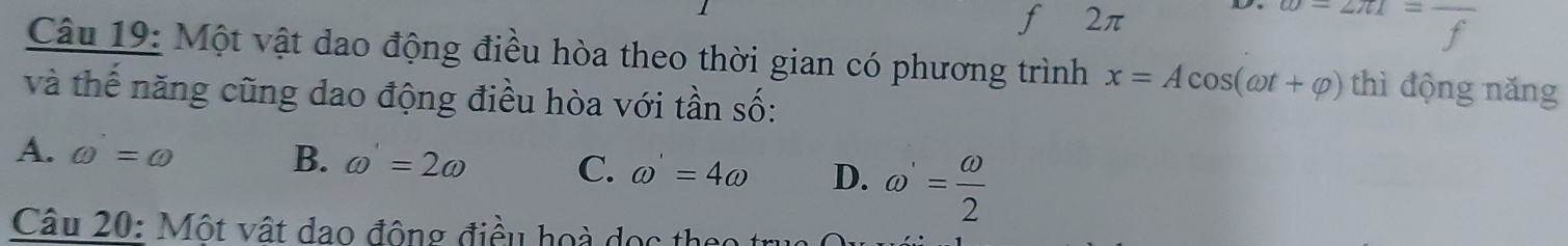 2π □  frac 4 
Câu 19: Một vật dao động điều hòa theo thời gian có phương trình x=Acos (omega t+varphi ) thì động năng
và thế năng cũng dao động điều hòa với tần số:
A. omega =omega B. omega =2omega C. omega =4omega D. omega '= omega /2 
Câu 20: Một vật dao động điều hoà dọc thể