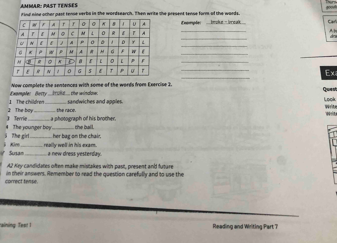 Thurs 
AMMAR: PAST TENSES 
goodb 
Find nine other past tense verbs in the wordsearch. Then write the present tense form of the words. 
Example: bro k e - b e 
Carl 
_ 
Ab 
_ 
dra 
_ 
_ 
_ 
Exa 
Now complete the sentences with some of the words from Exercise 2. 
Example: Betty _broke..... the window. Quest 
1 The children_ sandwiches and apples. Look 
Write 
2 The boy_ the race. 
Write 
3 Terrie _a photograph of his brother. 
4 The younger boy _the ball. 
5 The girl_ her bag on the chair. 
5 Kim _really well in his exam. 
Susan _a new dress yesterday. 
A2 Key candidates often make mistakes with past, present and future 
in their answers, Remember to read the question carefully and to use the 
correct tense. 
raining Test 1 Reading and Writing Part 7