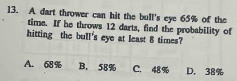 A dart thrower can hit the bull's eye 65% of the
time. If he throws 12 darts, find the probability of
hitting the bull's eye at least 8 times?
A. 68% B. 58% C. 48% D. 38%