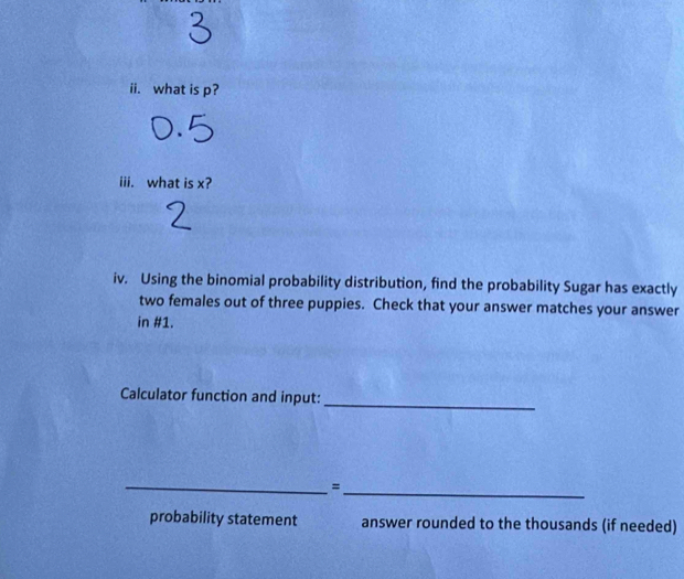 what is p? 
iii. what is x? 
iv. Using the binomial probability distribution, find the probability Sugar has exactly 
two females out of three puppies. Check that your answer matches your answer 
in #1. 
Calculator function and input:_ 
__= 
probability statement answer rounded to the thousands (if needed)