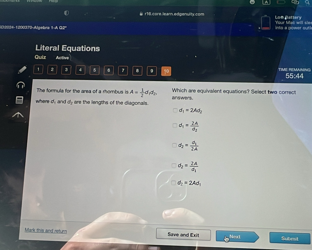 ￥ r16.core.learn.edgenuity.com Low Battery
Your Mac will sle
SD2024-1200370-Algebra 1-A Q2ª into a power out!
Literal Equations
Quiz Active
1 2 3 4 5 6 7 8 9 10 TIME REMAINING
55:44
The formula for the area of a rhombus is A= 1/2 d_1d_2, answers. Which are equivalent equations? Select two correct
where d_1 and d_2 are the lengths of the diagonals.
d_1=2Ad_2
d_1=frac 2Ad_2
d_2=frac d_12A
d_2=frac 2Ad_1
d_2=2Ad_1
Mark this and return Save and Exit Next
Submit