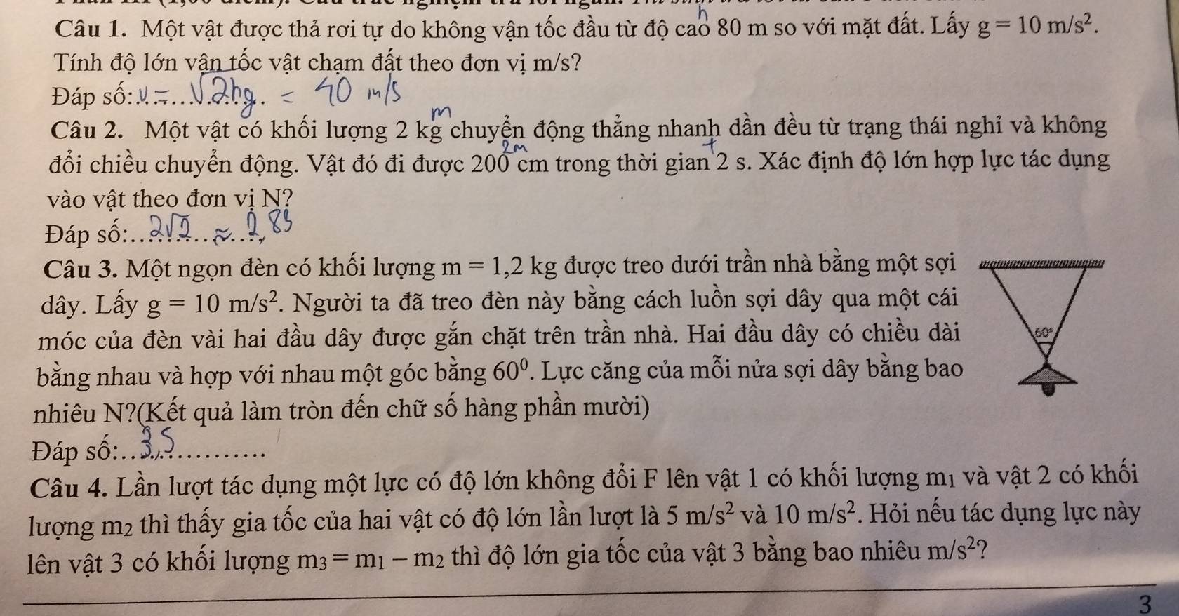 Một vật được thả rơi tự do không vận tốc đầu từ độ cao 80 m so với mặt đất. Lấy g=10m/s^2. 
Tính độ lớn vận tốc vật chạm đất theo đơn vị m/s? 
Đáp số:_ 
Câu 2. Một vật có khối lượng 2 kg chuyển động thẳng nhanh dần đều từ trạng thái nghỉ và không 
đổi chiều chuyển động. Vật đó đi được 200 cm trong thời gian 2 s. Xác định độ lớn hợp lực tác dụng 
vào vật theo đơn vị N? 
Đáp số:_ 
Câu 3. Một ngọn đèn có khối lượng m=1, 2kg được treo dưới trần nhà bằng một sợi 
dây. Lấy g=10m/s^2. Người ta đã treo đèn này bằng cách luồn sợi dây qua một cái 
móc của đèn vài hai đầu dây được gắn chặt trên trần nhà. Hai đầu dây có chiều dài 60°
bằng nhau và hợp với nhau một góc bằng 60°. Lực căng của mỗi nửa sợi dây bằng bao 
nhiêu N?(Kết quả làm tròn đến chữ số hàng phần mười) 
Đáp số:_ 
Câu 4. Lần lượt tác dụng một lực có độ lớn không đổi F lên vật 1 có khối lượng mị và vật 2 có khối 
lượng m2 thì thấy gia tốc của hai vật có độ lớn lần lượt là 5m/s^2 và 10m/s^2. Hỏi nếu tác dụng lực này 
lên vật 3 có khối lượng m_3=m_1-m_2 thì độ lớn gia tốc của vật 3 bằng bao nhiêu m/s^2
_ 
3