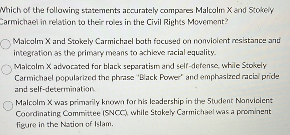 Which of the following statements accurately compares Malcolm X and Stokely
Carmichael in relation to their roles in the Civil Rights Movement?
Malcolm X and Stokely Carmichael both focused on nonviolent resistance and
integration as the primary means to achieve racial equality.
Malcolm X advocated for black separatism and self-defense, while Stokely
Carmichael popularized the phrase "Black Power" and emphasized racial pride
and self-determination.
Malcolm X was primarily known for his leadership in the Student Nonviolent
Coordinating Committee (SNCC), while Stokely Carmichael was a prominent
figure in the Nation of Islam.