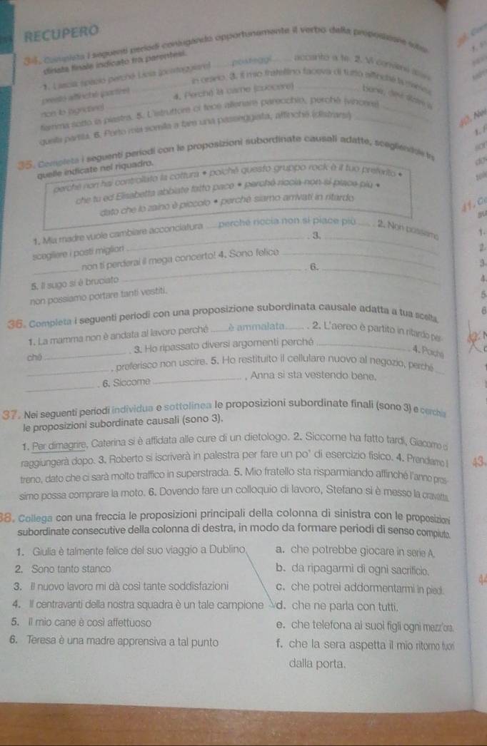 RECUPERO
C 
35, compista I seguent períodi conlugando opportunamente il verbo della propoaioaie sita
dinate finals indicato fro parentesi.
,
*. Lascia spació perchó Lícia (pontoggiara) . posteggi accanto a te. 2. W coname in
in orario. 3, i mão fratettino faceva di furto sifinché is meiss
4, Perchi) I8 came (zoocère) barw, désé dave a
ton ib sigricane) pento affinctl partce)
tenma sotto is plastrs. 5. L'istruttor of fece allenare pareochio, perche (vincers_
queta parsa. 6. Porto mia somila a far una passeggiata, aftincha (distrars)_
12. No
1/
sor
35. Complets i seguenti períodi con le proposizioni subordinate causali adatte, scegliendce in
quelle indicate nel riquadro.
dợy
derche non haj controllato la cottura * poiché questo gruppo rock à il tuo pretvrito «
10N
che tu ed Elisabetta abbiate fatto paco + perchó riacia non-il piace più +
41. C
dato che lo zaino è piccolo * perché siamo amivati in rtardo
1. Mia madre vuole cambiare acconciatura .... perché riocia non si piace piū 2. Non possems 1.
3._
scegiiere i posti miglion
non ti perderal il mega concerto! 4. Sono felico_
2
6.
5, Il sugo sí é bruciato
4.
non possiamo portare tanti vestiti. _3.
5
6
36. Completa i seguenti periodi con una proposizione subordinata causale adatta a tua scella,
1. La mamma non è andata al lavoro perché _è ammalata  . 2. L'aereo è partito in ritardo per
_
3. Ho ripassato diversi argomenti perché_
4. Porcha
_
chē , preferisco non uscire. 5. Ho restituito il cellulare nuovo al negozio, perche_
_, Anna si sta vestendo bene.
_
6. Siccome
37. Nei seguenti periodi individua e sottolinea le proposizioni subordinate finali (sono 3) e cercha
le proposizioni subordinate causali (sono 3).
1. Per dimagrire, Caterina si è affidata alle cure di un dietologo. 2. Siccome ha fatto tardi, Giacome c
raggiungerà dopo. 3. Roberto si iscriverà in palestra per fare un po" di esercizio físico. 4. Prendam 43
treno, dato che ci sarà molto traffico in superstrada. 5. Mio fratello sta risparmiando affinché l'anno pros
simo possa comprare la moto. 6. Dovendo fare un colloquio di lavoro, Stefano si è messo la cravata
8. Collega con una freccia le proposizioni principali della colonna di sinistra con le proposizioni
subordinate consecutive della colonna di destra, in modo da formare periodi di senso compluto
1. Giulia è talmente felice del suo viaggio a Dublino a. che potrebbe giocare in serie A
2. Sono tanto stanco b. da ripagarmi di ogni sacrificio.
3. Il nuovo lavoro mi dà così tante soddisfazioni c. che potrei addormentarmi in pied.
4. Il centravanti della nostra squadra è un tale campione d. che ne parla con tutti.
5. Il mio cane è così affettuoso e. che telefona ai suoi figli ogni mezz'ora.
6. Teresa è una madre apprensiva a tal punto f. che la sera aspetta il mio ritomo fuor
dalla porta.