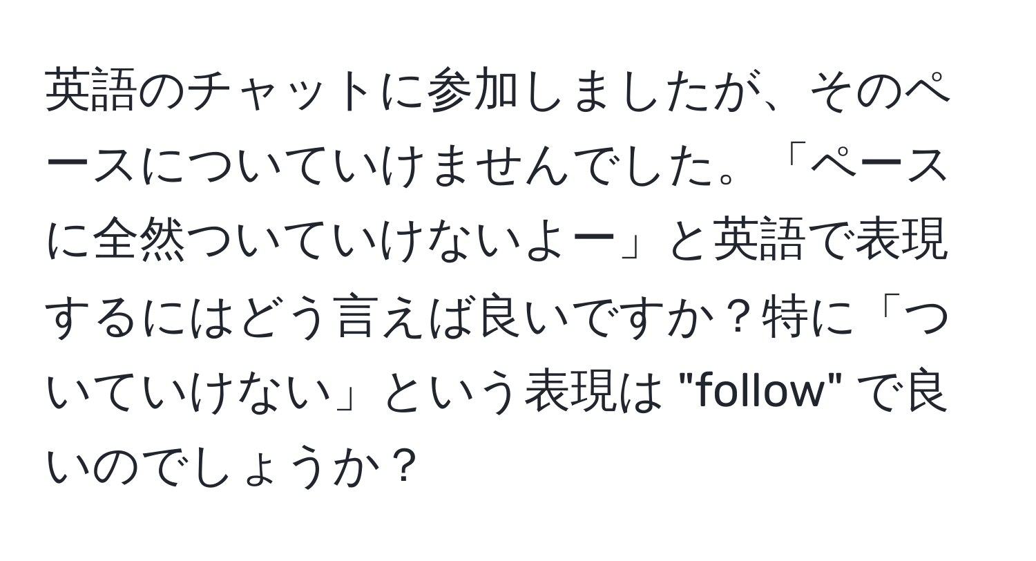 英語のチャットに参加しましたが、そのペースについていけませんでした。「ペースに全然ついていけないよー」と英語で表現するにはどう言えば良いですか？特に「ついていけない」という表現は "follow" で良いのでしょうか？