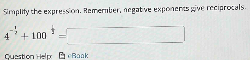 Simplify the expression. Remember, negative exponents give reciprocals.
4^(-frac 1)2+100^(-frac 1)2=□
Question Help: eBook