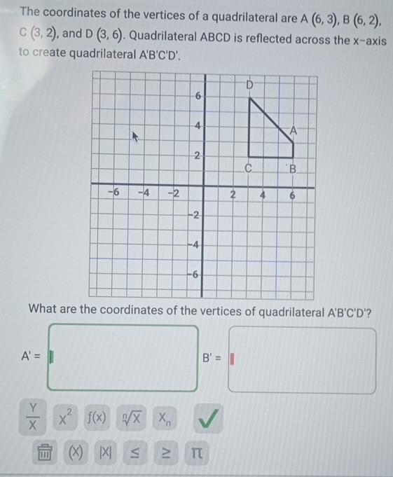 The coordinates of the vertices of a quadrilateral are A(6,3), B(6,2),
C(3,2) , and D(3,6). Quadrilateral ABCD is reflected across the x-axis 
to create quadrilateral A'B'C'D'.
A'B'C'D '?
A'=
B'=
 Y/X  x^2 f(x) sqrt[n](x) X_n
(x) |X| S π