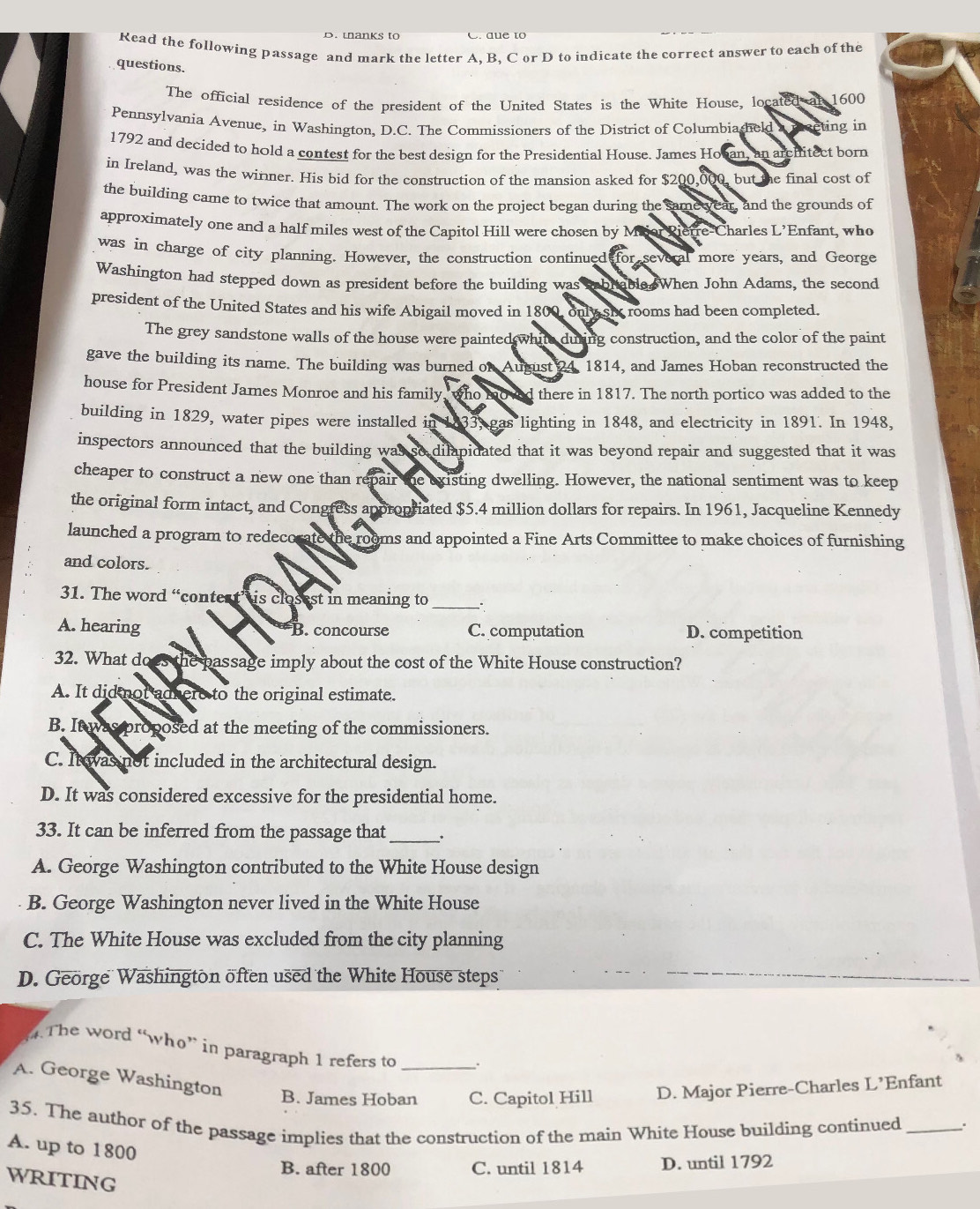 wanks to C. due to
Read the following passage and mark the letter A. B. C or D to indicate the correct answer to each of the
questions.
The official residence of the president of the United States is the White House, located at 1600
Pennsylvania Avenue, in Washington, D.C. The Commissioners of the District of Columbiasheld a mreting in
1792 and decided to hold a contest for the best design for the Presidential House. James Hoban, an architect born
in Ireland, was the winmer. His bid for the construction of the mansion asked for $200,000, but the final cost of
the building came to twice that amount. The work on the project began during the same year, and the grounds of
approximately one and a half miles west of the Capitol Hill were chosen by Maor Rietre-Charles L’Enfant, who
was in charge of city planning. However, the construction continued for several more years, and George
Washington had stepped down as president before the building was iabrtable When John Adams, the second
president of the United States and his wife Abigail moved in 1800, only sic rooms had been completed.
The grey sandstone walls of the house were painted white during construction, and the color of the paint
gave the building its name. The building was burned of August 24, 1814, and James Hoban reconstructed the
house for President James Monroe and his family, who noved there in 1817. The north portico was added to the
building in 1829, water pipes were installed in 1833, gas lighting in 1848, and electricity in 1891. In 1948,
inspectors announced that the building was so dilapidated that it was beyond repair and suggested that it was
cheaper to construct a new one than repair the existing dwelling. However, the national sentiment was to keep
the original form intact, and Congress appropriated $5.4 million dollars for repairs. In 1961, Jacqueline Kennedy
launched a program to redecorate the rooms and appointed a Fine Arts Committee to make choices of furnishing
and colors.
31. The word “contest’ is closest in meaning to
_
A. hearing B. concourse C. computation D. competition
32. What does the passage imply about the cost of the White House construction?
A. It did not adhere to the original estimate.
B. It was proposed at the meeting of the commissioners.
C. It was not included in the architectural design.
D. It was considered excessive for the presidential home.
33. It can be inferred from the passage that_ 、.
A. George Washington contributed to the White House design
B. George Washington never lived in the White House
C. The White House was excluded from the city planning
D. George Washington öften used the White House steps 
.The word “who” in paragraph 1 refers to .
A. George Washington B. James Hoban_ C. Capitol Hill D. Major Pierre-Charles L’Enfant
35. The author of the passage implies that the construction of the main White House building continued _.
A. up to 1800
B. after 1800 C. until 1814 D. until 1792
WRITING