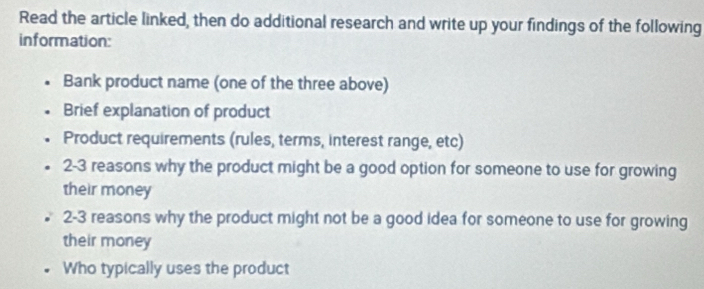 Read the article linked, then do additional research and write up your findings of the following 
information: 
Bank product name (one of the three above) 
Brief explanation of product 
Product requirements (rules, terms, interest range, etc) 
2-3 reasons why the product might be a good option for someone to use for growing 
their money 
2-3 reasons why the product might not be a good idea for someone to use for growing 
their money 
Who typically uses the product