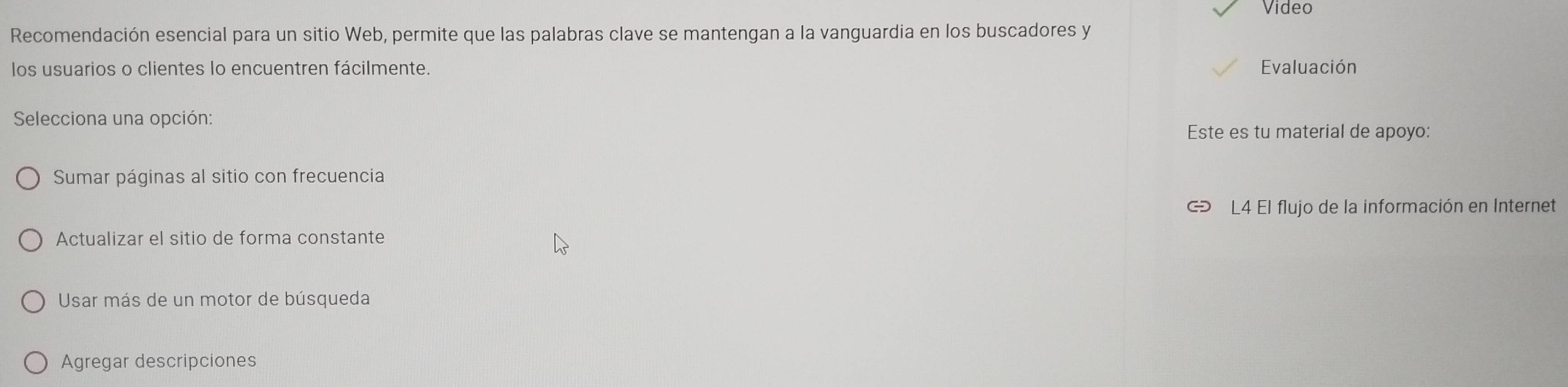 Video
Recomendación esencial para un sitio Web, permite que las palabras clave se mantengan a la vanguardia en los buscadores y
los usuarios o clientes lo encuentren fácilmente. Evaluación
Selecciona una opción:
Este es tu material de apoyo:
Sumar páginas al sitio con frecuencia
L4 El flujo de la información en Internet
Actualizar el sitio de forma constante
Usar más de un motor de búsqueda
Agregar descripciones