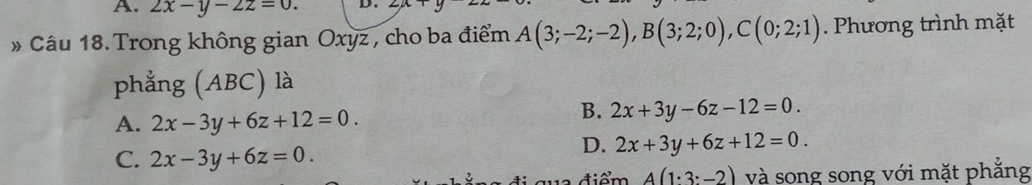 A. 2x-y-2z=0. D .
» Câu 18. Trong không gian Oxyz , cho ba điểm A(3;-2;-2), B(3;2;0), C(0;2;1). Phương trình mặt
phẳng (ABC) là
A. 2x-3y+6z+12=0.
B. 2x+3y-6z-12=0.
C. 2x-3y+6z=0.
D. 2x+3y+6z+12=0. 
điểm A(1· 3:-2) và song song với mặt phẳng