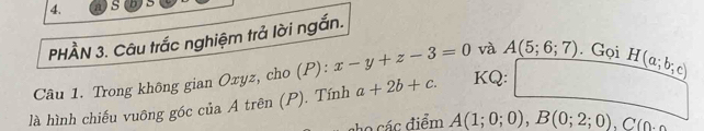 a S 
PHÀN 3. Câu trắc nghiệm trả lời ngắn. 
Câu 1. Trong không gian Oxyz, cho (P): x-y+z-3=0 và A(5;6;7) Gọi 
là hình chiếu vuông góc của A trên (P). Tính a+2b+c. KQ: H(a;b;c)
C các điểm A(1;0;0), B(0;2;0), C(0.