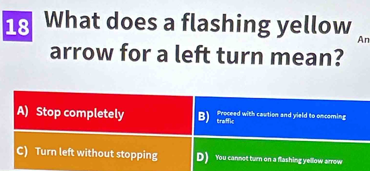 What does a flashing yellow
An
arrow for a left turn mean?
A) Stop completely traffic
B) Proceed with caution and yield to oncoming
C) Turn left without stopping D) You cannot turn on a flashing yellow arrow