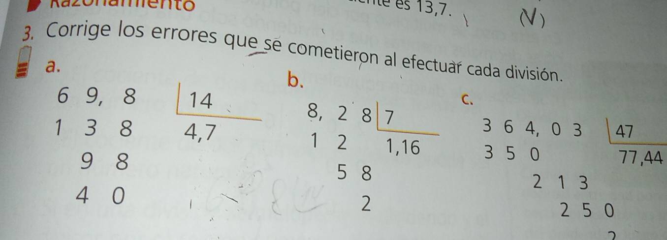 Kazonamento 
é es 13,7. 
 
3. Corrige los errores que se cometieron al efectuar cada división 
a. 
b.
beginarrayr 69,8 138 98 40 hline endarray  14/4,7  beginarrayr 8,287 121,56 58 hline 2endarray
C.
beginarrayr 364,03 350endarray 47
77 ,44
2 1 3
2 5 0
