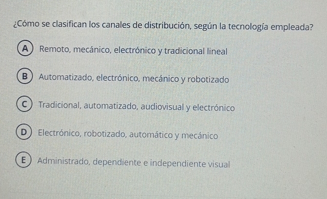 ¿Cómo se clasifican los canales de distribución, según la tecnología empleada?
A Remoto, mecánico, electrónico y tradicional lineal
B ) Automatizado, electrónico, mecánico y robotizado
C ) Tradicional, automatizado, audiovisual y electrónico
D) Electrónico, robotizado, automático y mecánico
E  Administrado, dependiente e independiente visual