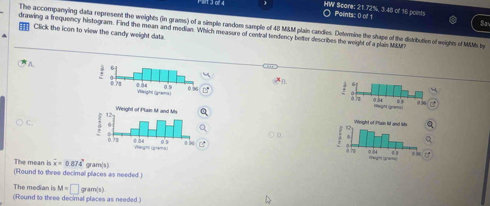 HW Score: 21.72%, 3.48 of 16 points 
Points: 0 of 1 
Sa 
The accompanying data represent the weights (in grams) of a simple random sample of 48 M&M plain candies. Determine the shape of the distribution of weights of M&Ms by 
drawing a frequency histogram. Find the mean and median. Which measure of central tendency better describes the weight of a plain M&M? 
Click the icon to view the candy weight data. 
A. 
B. 


C. 
D. 

The mean is overline x=0.874 gram(s). 
(Round to three decimal places as needed.) 
The median is M=□ gram(s). 
(Round to three decimal places as needed.)