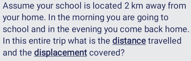 Assume your school is located 2 km away from 
your home. In the morning you are going to 
school and in the evening you come back home. 
In this entire trip what is the distance travelled 
and the displacement covered?