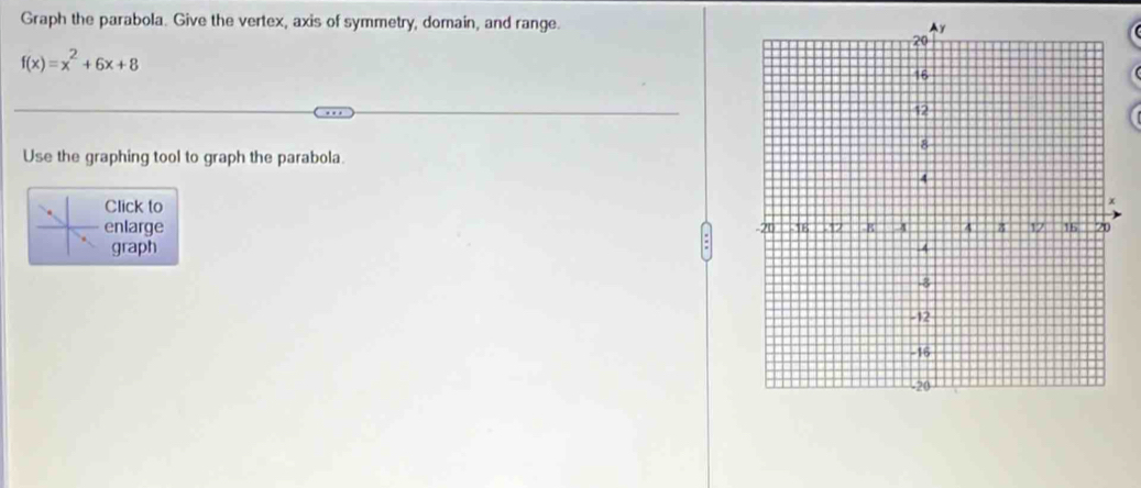 Graph the parabola. Give the vertex, axis of symmetry, domain, and range.
f(x)=x^2+6x+8
Use the graphing tool to graph the parabola. 
Click to 
enlarge 
graph