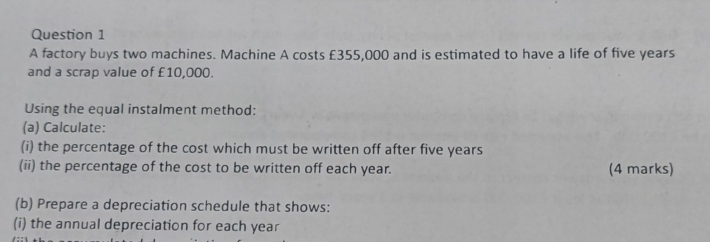 A factory buys two machines. Machine A costs £355,000 and is estimated to have a life of five years
and a scrap value of £10,000. 
Using the equal instalment method: 
(a) Calculate: 
(i) the percentage of the cost which must be written off after five years
(ii) the percentage of the cost to be written off each year. (4 marks) 
(b) Prepare a depreciation schedule that shows: 
(i) the annual depreciation for each year