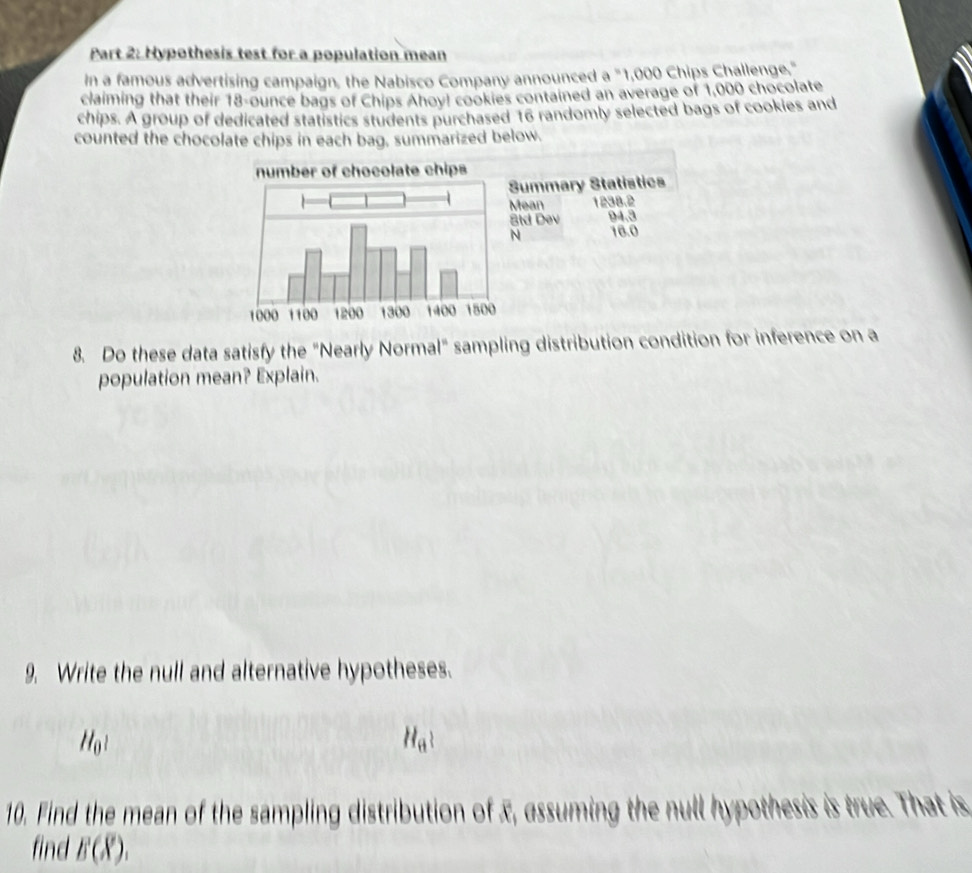 Hypothesis test for a population mean 
In a famous advertising campaign, the Nabisco Company announced a "1,000 Chips Challenge," 
claiming that their 18-ounce bags of Chips Ahoy! cookies contained an average of 1,000 chocolate 
chips. A group of dedicated statistics students purchased 16 randomly selected bags of cookies and 
counted the chocolate chips in each bag, summarized below. 
8. Do these data satisfy the "Nearly Normal" sampling distribution condition for inference on a 
population mean? Explain. 
9. Write the null and alternative hypotheses.
H_0?
H_a? 
10. Find the mean of the sampling distribution of x, assuming the null hypothesis is true. That is 
find B(overline X).