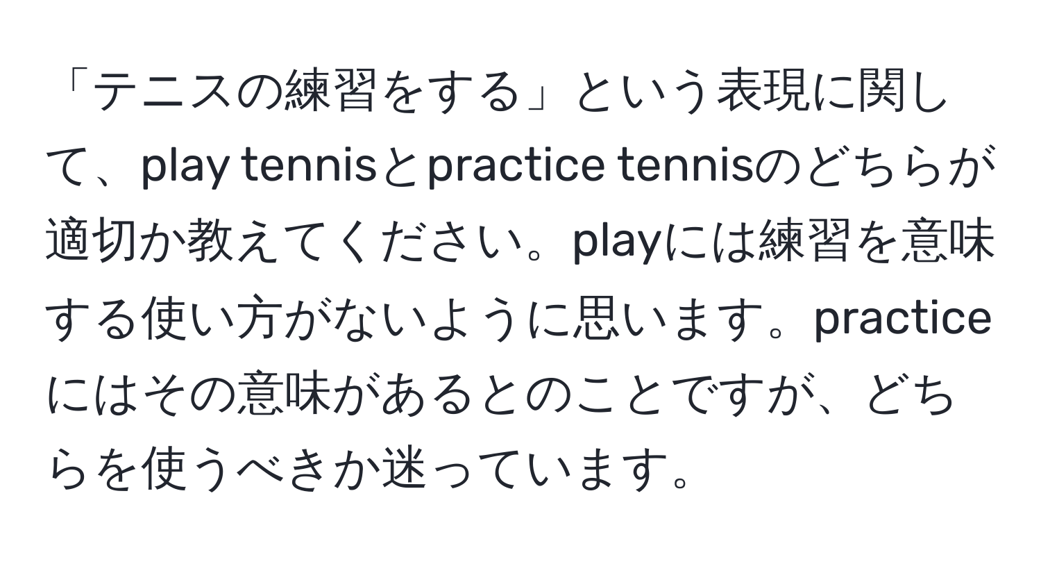 「テニスの練習をする」という表現に関して、play tennisとpractice tennisのどちらが適切か教えてください。playには練習を意味する使い方がないように思います。practiceにはその意味があるとのことですが、どちらを使うべきか迷っています。