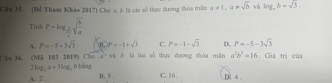 (Đề Tham Khảo 2017) Cho a, b là các số thực dương thỏa mãn a!= 1, a!= sqrt(b) và log _ab=sqrt(3). 
Tính P=log _ sqrt(b)/a sqrt(frac b)a.
A. P=-5+3sqrt(3) B P=-1+sqrt(3) C. P=-1-sqrt(3) D. P=-5-3sqrt(3)
Câu 36. (Mã 103 2019) Cho a và b là hai số thực dương thỏa mãn a^2b^3=16. Giá trị của
2log _2a+3log _2b bằng
A. 2.
B. 8. C. 16. D. 4.