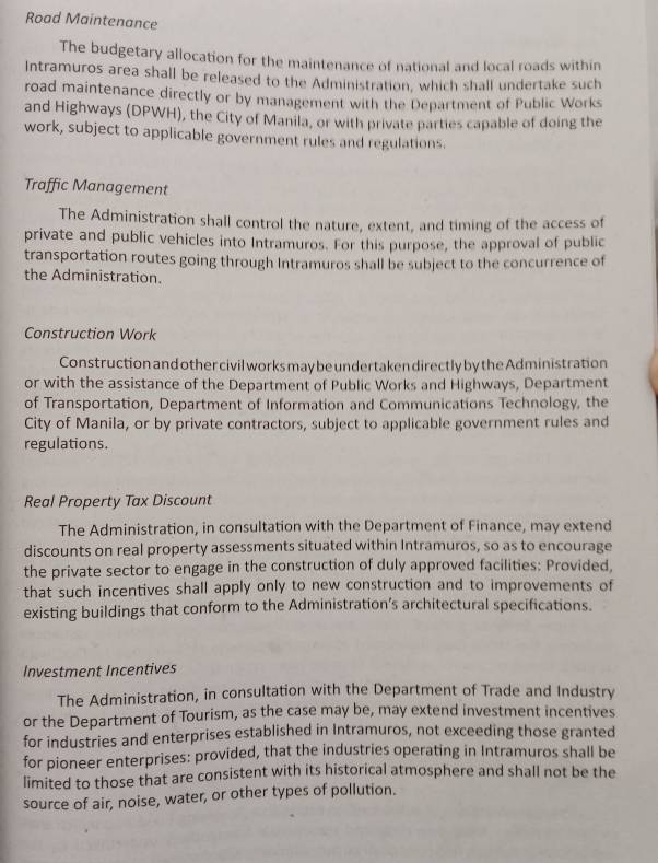 Road Maintenance 
The budgetary allocation for the maintenance of national and local roads within 
Intramuros area shall be released to the Administration, which shall undertake such 
road maintenance directly or by management with the Department of Public Works 
and Highways (DPWH), the City of Manila, or with private parties capable of doing the 
work, subject to applicable government rules and regulations. 
Traffic Management 
The Administration shall control the nature, extent, and timing of the access of 
private and public vehicles into Intramuros. For this purpose, the approval of public 
transportation routes going through Intramuros shall be subject to the concurrence of 
the Administration. 
Construction Work 
Construction and other civil works may be undertaken directly by the Administration 
or with the assistance of the Department of Public Works and Highways, Department 
of Transportation, Department of Information and Communications Technology, the 
City of Manila, or by private contractors, subject to applicable government rules and 
regulations. 
Real Property Tax Discount 
The Administration, in consultation with the Department of Finance, may extend 
discounts on real property assessments situated within Intramuros, so as to encourage 
the private sector to engage in the construction of duly approved facilities: Provided, 
that such incentives shall apply only to new construction and to improvements of 
existing buildings that conform to the Administration’s architectural specifications. 
Investment Incentives 
The Administration, in consultation with the Department of Trade and Industry 
or the Department of Tourism, as the case may be, may extend investment incentives 
for industries and enterprises established in Intramuros, not exceeding those granted 
for pioneer enterprises: provided, that the industries operating in Intramuros shall be 
limited to those that are consistent with its historical atmosphere and shall not be the 
source of air, noise, water, or other types of pollution.