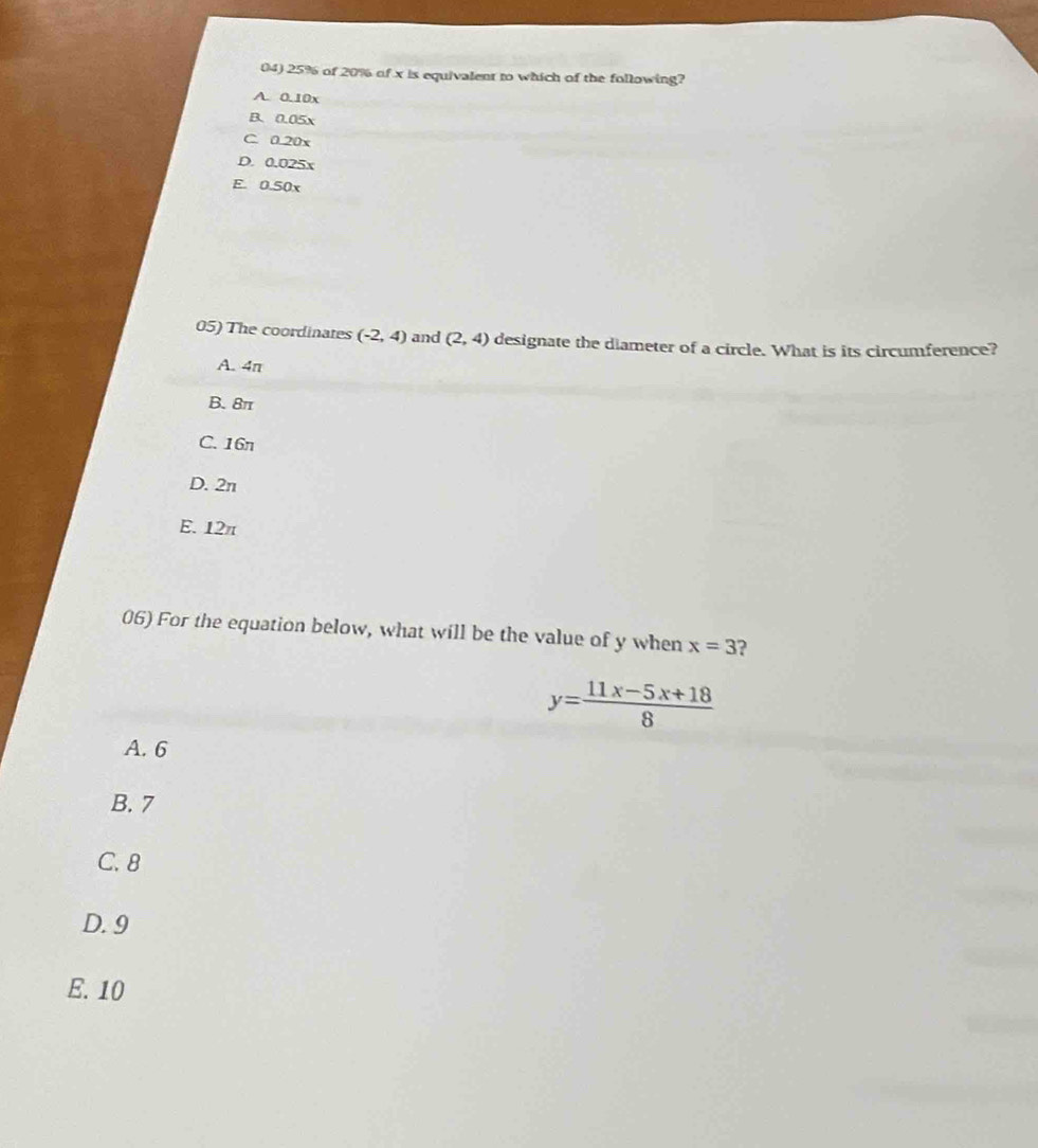 25% of 20% of x is equivalent to which of the following?
A. 0.10x
B. 0.05x
C. 0.20x
D. 0.025x
E. 0.50x
05) The coordinates (-2,4) and (2,4) designate the diameter of a circle. What is its circumference?
A. 4π
B. 8π
C. 16n
D. 2n
E. 12π
06) For the equation below, what will be the value of y when x=3 2
y= (11x-5x+18)/8 
A. 6
B. 7
C. 8
D. 9
E. 10